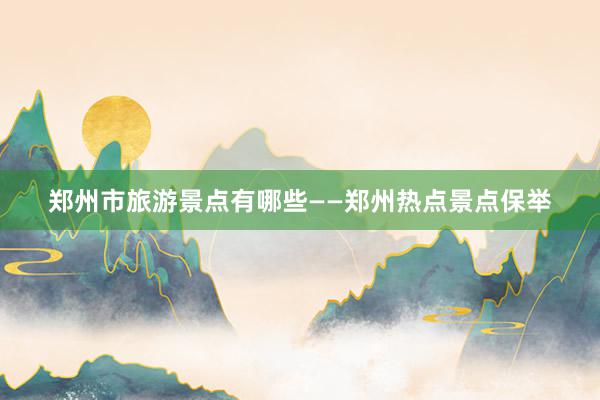 郑州市旅游景点有哪些——郑州热点景点保举